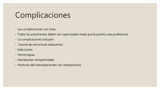 Complicaciones
◦ Las complicaciones son raras.
◦ Todos los practicantes deben ser supervisados hasta que la practica sea profesional.
◦ La complicaciones incluyen:
◦ trauma de estructuras adyacentes.
◦ Infecciones.
◦ Hemorragias.
◦ Hematomas retroperineales.
◦ Fracturas del hueso(pacientes con osteoporosis).
 