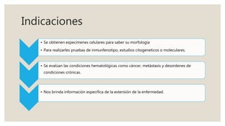 Indicaciones
• Se obtienen especímenes celulares para saber su morfología
• Para realizarles pruebas de inmunfenotipo, estudios citogeneticos o moleculares.
• Se evalúan las condiciones hematológicas como cáncer, metástasis y desordenes de
condiciones crónicas.
• Nos brinda información específica de la extensión de la enfermedad.
 