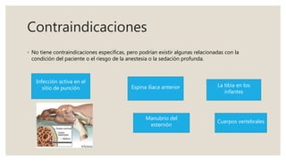 Contraindicaciones
◦ No tiene contraindicaciones específicas, pero podrían existir algunas relacionadas con la
condición del paciente o el riesgo de la anestesia o la sedación profunda.
Infección activa en el
sitio de punción Espina iliaca anterior
Manubrio del
esternón
La tibia en los
infantes
Cuerpos vertebrales
 
