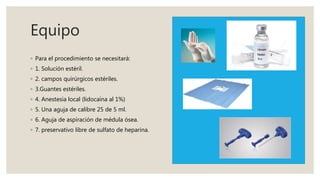 Equipo
◦ Para el procedimiento se necesitará:
◦ 1. Solución estéril.
◦ 2. campos quirúrgicos estériles.
◦ 3.Guantes estériles.
◦ 4. Anestesia local (lidocaína al 1%)
◦ 5. Una aguja de calibre 25 de 5 ml.
◦ 6. Aguja de aspiración de médula ósea.
◦ 7. preservativo libre de sulfato de heparina.
 
