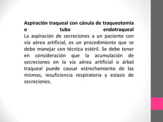 Aspiración traqueal con cánula de traqueotomía
o                tubo               endotraqueal
La aspiración de secreciones a un paciente con
vía aérea artificial, es un procedimiento que se
debe manejar con técnica estéril. Se debe tener
en consideración que la acumulación de
secreciones en la vía aérea artificial o árbol
traqueal puede causar estrechamiento de las
mismas, insuficiencia respiratoria y estasis de
secreciones.
 