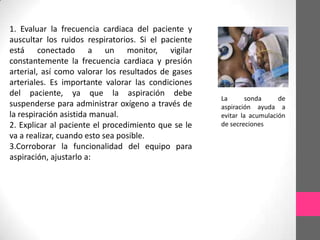1. Evaluar la frecuencia cardiaca del paciente y
auscultar los ruidos respiratorios. Si el paciente
está conectado a un monitor, vigilar
constantemente la frecuencia cardiaca y presión
arterial, así como valorar los resultados de gases
arteriales. Es importante valorar las condiciones
del paciente, ya que la aspiración debe
                                                     La       sonda     de
suspenderse para administrar oxígeno a través de     aspiración ayuda a
la respiración asistida manual.                      evitar la acumulación
2. Explicar al paciente el procedimiento que se le   de secreciones
va a realizar, cuando esto sea posible.
3.Corroborar la funcionalidad del equipo para
aspiración, ajustarlo a:
 