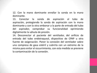 12. Con la mano dominante enrollar la sonda en la mano
dominante.
13. Conectar la sonda de aspiración al tubo de
aspiración, protegiendo la sonda de aspiración con la mano
dominante y con la otra embonar a la parte de entrada del tubo
del aspirador, comprobar su funcionalidad oprimiendo
digitalmente la válvula de presión.
14. Desconectar al paciente del ventilador, del orificio de
entrada del tubo endotraqueal, dispositivo de CPAP u otra
fuente de oxigenación. Poner la conexión del ventilador sobre
una compresa de gasa estéril y cubrirla con un extremo de la
misma para evitar el escurrimiento, con esta medida se previene
la contaminación de la conexión.
 