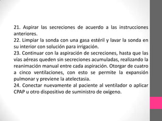 21. Aspirar las secreciones de acuerdo a las instrucciones
anteriores.
22. Limpiar la sonda con una gasa estéril y lavar la sonda en
su interior con solución para irrigación.
23. Continuar con la aspiración de secreciones, hasta que las
vías aéreas queden sin secreciones acumuladas, realizando la
reanimación manual entre cada aspiración. Otorgar de cuatro
a cinco ventilaciones, con esto se permite la expansión
pulmonar y previene la atelectasia.
24. Conectar nuevamente al paciente al ventilador o aplicar
CPAP u otro dispositivo de suministro de oxígeno.
 