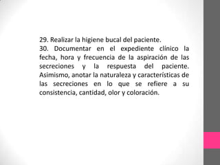 29. Realizar la higiene bucal del paciente.
30. Documentar en el expediente clínico la
fecha, hora y frecuencia de la aspiración de las
secreciones y la respuesta del paciente.
Asimismo, anotar la naturaleza y características de
las secreciones en lo que se refiere a su
consistencia, cantidad, olor y coloración.
 