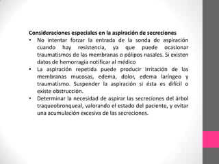 Consideraciones especiales en la aspiración de secreciones
• No intentar forzar la entrada de la sonda de aspiración
   cuando hay resistencia, ya que puede ocasionar
   traumatismos de las membranas o pólipos nasales. Si existen
   datos de hemorragia notificar al médico
• La aspiración repetida puede producir irritación de las
   membranas mucosas, edema, dolor, edema laríngeo y
   traumatismo. Suspender la aspiración si ésta es difícil o
   existe obstrucción.
• Determinar la necesidad de aspirar las secreciones del árbol
   traqueobronqueal, valorando el estado del paciente, y evitar
   una acumulación excesiva de las secreciones.
 