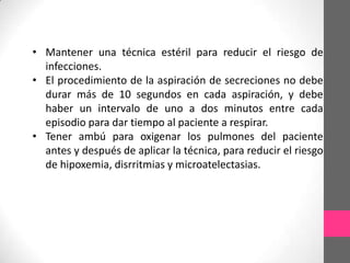 • Mantener una técnica estéril para reducir el riesgo de
  infecciones.
• El procedimiento de la aspiración de secreciones no debe
  durar más de 10 segundos en cada aspiración, y debe
  haber un intervalo de uno a dos minutos entre cada
  episodio para dar tiempo al paciente a respirar.
• Tener ambú para oxigenar los pulmones del paciente
  antes y después de aplicar la técnica, para reducir el riesgo
  de hipoxemia, disrritmias y microatelectasias.
 