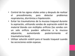 • Control de los signos vitales antes y después de realizar
  el    procedimiento,       para    detectar   problemas
  respiratorios, disrritmias e hipotensión.
• Evitar los traumatismos de la mucosa traqueal durante
  la aspiración, utilizando sondas de aspiración estéril de
  material blando con múltiples orificios (las sondas con
  un solo orificio pueden adherirse a la mucosa
  adyacente,       aumentando         posteriormente      el
  traumatismo local).
• Utilizar solución estéril para el lavado traqueal cuando
  las secreciones están espesas.
 