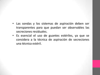 • Las sondas y los sistemas de aspiración deben ser
  transparentes para que puedan ser observables las
  secreciones residuales.
• Es esencial el uso de guantes estériles, ya que se
  considera a la técnica de aspiración de secreciones
  una técnica estéril.
 