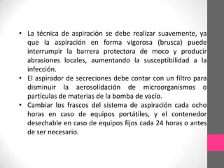 • La técnica de aspiración se debe realizar suavemente, ya
  que la aspiración en forma vigorosa (brusca) puede
  interrumpir la barrera protectora de moco y producir
  abrasiones locales, aumentando la susceptibilidad a la
  infección.
• El aspirador de secreciones debe contar con un filtro para
  disminuir la aerosolidación de microorganismos o
  partículas de materias de la bomba de vacío.
• Cambiar los frascos del sistema de aspiración cada ocho
  horas en caso de equipos portátiles, y el contenedor
  desechable en caso de equipos fijos cada 24 horas o antes
  de ser necesario.
 