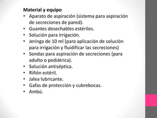 Material y equipo
• Aparato de aspiración (sistema para aspiración
  de secreciones de pared).
• Guantes desechables estériles.
• Solución para irrigación.
• Jeringa de 10 ml (para aplicación de solución
  para irrigación y fluidificar las secreciones)
• Sondas para aspiración de secreciones (para
  adulto o pediátrica).
• Solución antiséptica.
• Riñón estéril.
• Jalea lubricante.
• Gafas de protección y cubrebocas.
• Ambú.
 