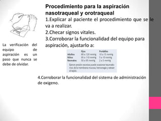 Procedimiento para la aspiración
                          nasotraqueal y orotraqueal
                          1.Explicar al paciente el procedimiento que se le
                          va a realizar.
                          2.Checar signos vitales.
                          3.Corroborar la funcionalidad del equipo para
La verificación del       aspiración, ajustarlo a:
equipo           de
aspiración es un
paso que nunca se
debe de olvidar.


                      4.Corroborar la funcionalidad del sistema de administración
                      de oxigeno.
 