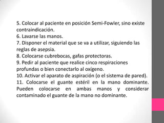 5. Colocar al paciente en posición Semi-Fowler, sino existe
contraindicación.
6. Lavarse las manos.
7. Disponer el material que se va a utilizar, siguiendo las
reglas de asepsia.
8. Colocarse cubrebocas, gafas protectoras.
9. Pedir al paciente que realice cinco respiraciones
profundas o bien conectarlo al oxígeno.
10. Activar el aparato de aspiración (o el sistema de pared).
11. Colocarse el guante estéril en la mano dominante.
Pueden colocarse en ambas manos y considerar
contaminado el guante de la mano no dominante.
 