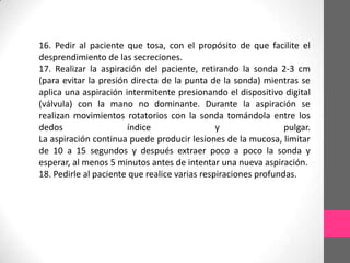 16. Pedir al paciente que tosa, con el propósito de que facilite el
desprendimiento de las secreciones.
17. Realizar la aspiración del paciente, retirando la sonda 2-3 cm
(para evitar la presión directa de la punta de la sonda) mientras se
aplica una aspiración intermitente presionando el dispositivo digital
(válvula) con la mano no dominante. Durante la aspiración se
realizan movimientos rotatorios con la sonda tomándola entre los
dedos                  índice                  y                pulgar.
La aspiración continua puede producir lesiones de la mucosa, limitar
de 10 a 15 segundos y después extraer poco a poco la sonda y
esperar, al menos 5 minutos antes de intentar una nueva aspiración.
18. Pedirle al paciente que realice varias respiraciones profundas.
 