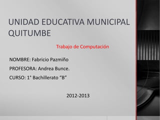 UNIDAD EDUCATIVA MUNICIPAL
QUITUMBE
                     Trabajo de Computación

NOMBRE: Fabricio Pazmiño
PROFESORA: Andrea Bunce.
CURSO: 1° Bachillerato “B”


                         2012-2013
 