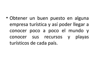 Obtener un buen puesto en alguna empresa turística y así poder llegar a conocer poco a poco el mundo y conocer sus recursos y playas turísticos de cada país. 