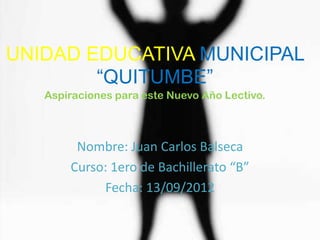 UNIDAD EDUCATIVA MUNICIPAL
        “QUITUMBE”
   Aspiraciones para este Nuevo Año Lectivo.



        Nombre: Juan Carlos Balseca
       Curso: 1ero de Bachillerato “B”
            Fecha: 13/09/2012
 