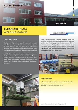 case study


clean air in all
welding cabins


the challenge                                                       Müller Martini Maschinen & Anlagen AG Hasle is the main
                                                                    supplier of formwork, constructions, and component assemblies
Welding work plays an important role in the work process. A         for the Müller Martini group. Since the foundation in 1970 the
total of nine welding cabins have been installed in a new part of   enterprise continuously adapted to the developments and today
the works. However, until now there was no welding fume             produces on an area of approximately 19,000 m².Approximately
extraction. Especially in winter, when the doors remained closed,   4,000 tons of steel sheet, stainless steel sheet, and aluminum
there was a considerable amount of welding fumes in the halls.      sheet are processed each year in Hasle.

At Müller Martini, it has been realized that the employees are
the foundation for the success of an enterprise. They are
qualified, motivated, act independently in the context of the
agreed targets, and they feel themselves responsible for their
actions.Thus it is intended to offer them the best possible work
conditions.




                                                                    testimonial

                                                                    » Clean air is our life, and thus we are content with this unit. «

                                                                    QuoTE by Mr bieri Konrad of Muller Martini.




                                                                    www.mullermartini.com / www.blechpartner.ch
 