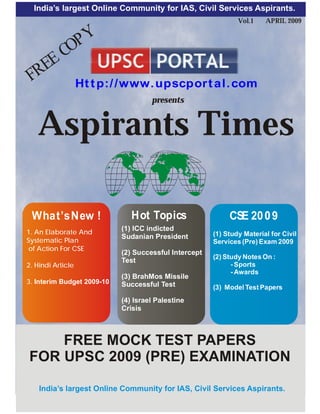 India’s largest Online Community for IAS, Civil Services Aspirants.
                                                     Aspirants Times by www.upscportal.com


                                                                              Vol.1    APRIL 2009


        PY
      CO
   EE
 FR     Ht t p:/ /www. upscpor t al. com
                                            presents


   Aspirants Times

 What’s New !                      Hot Topics                              CSE 20 0 9
1. An Elaborate And
                               (1) ICC indicted
                               Sudanian President                     (1) Study Material for Civil
Systematic Plan                                                       Services (Pre) Exam 2009
 of Action For CSE
                               (2) Successful Intercept
                                                                      (2) Study Notes On :
                               Test
2. Hindi Article                                                            - Sports
                                                                            - Awards
                               (3) BrahMos Missile
3. Interim Budget 2009-10      Successful Test                        (3) Model Test Papers
                               (4) Israel Palestine
                               Crisis



    FREE MOCK TEST PAPERS
FOR UPSC 2009 (PRE) EXAMINATION

    India’s largest Online Community for IAS, Civil Services Aspirants.
                              Copyright © 2009 | WWW.UPSCPORTAL.COM                          1
 