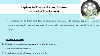 Aspiração Traqueal com Sistema
Fechado (Track-care)
• Na introdução do track-care deve-se observar a numeração do mesmo, que deve coincidir
com a numeração que está no tubo. A sonda não deve ultrapassar a extremidade distal do
tubo.
PASSOA PASSO:
1. Conectar a extensão transparente à válvula de controle;
2. Abrir a válvula de controle;
3. Introduzir a sonda até coincidir a numeração;
 