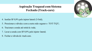 Aspiração Traqueal com Sistema
Fechado (Track-care)
4. Instilar SF 0,9% pelo injetor lateral (3-5ml);
5. Pressionar a válvula e com a outra mão segurar o TOT/TQT;
6. Tracionar a sonda até retirá-la toda;
7. Lavar a sonda com SF 0,9% pelo injetor lateral;
8. Fechar a válvula do track-care.
 