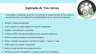 Aspiração de ViasAéreas
Aintrodução e retirada da sonda deve ser realizado no tempo máximo de 20s, podendo
ser repetida tantas vezes quantas for necessária dentro de um mesmo procedimento.
1. Verificar o sistema de aspiração;
2. Abrir o pacote da sondae adaptar na extensão transparente;
3. Explicar o procedimento aopaciente;
4. Colocar os EPIs e luva de procedimento para vias aéreassuperiores;
5. Retirar a sonda do invólucro com técnicaasséptica;
6. Pinçar a extensão transparentee introduzir a sonda – 1º nasal e 2º oral;
7. Soltar a pinça da extensão transparente;
8. Retirar a sonda fazendo movimentosrotatórios;
9. Desprezar a sonda. Permeabilizar a extensão transparentee protegê-la.
 