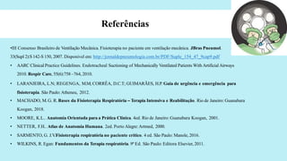 Referências
•III Consenso Brasileiro de Ventilação Mecânica. Fisioterapia no paciente em ventilação mecânica. JBras Pneumol.
33(Supl 2):S142-S 150, 2007. Disponivel em: http://jornaldepneumologia.com.br/PDF/Suple_154_47_9cap9.pdf
• AARC Clinical Practice Guidelines. Endotracheal Suctioning of Mechanically Ventilated Patients With ArtificialAirways
2010. Respir Care, 55(6):758 –764, 2010.
• LARANJEIRA, L.N; REGENGA, M.M;CORRÊA, D.C.T; GUIMARÃES, H.P. Guia de urgência e emergência para
fisioterapia. São Paulo:Atheneu, 2012.
• MACHADO, M.G. R. Bases da Fisioterapia Respiratória – Terapia Intensiva e Reabilitação. Rio de Janeiro: Guanabara
Koogan, 2018.
• MOORE, K.L.. Anatomia Orientada para a Prática Clínica. 4ed. Rio de Janeiro: Guanabara Koogan, 2001.
• NETTER, F.H.. Atlas de Anatomia Humana. 2ed. Porto Alegre:Artmed, 2000.
• SARMENTO, G. J.V
.Fisioterapia respiratória no paciente crítico. 4 ed. São Paulo: Manole, 2016.
• WILKINS, R. Egan: Fundamentos da Terapia respiratória. 9ª Ed. São Paulo: Editora Elsevier, 2011.
 
