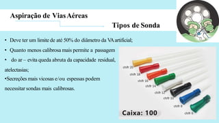 Aspiração de ViasAéreas
Tipos de Sonda
• Deve ter um limite de até 50% do diâmetro da V
Aartificial;
• Quanto menos calibrosa mais permite a passagem
• do ar – evita queda abruta da capacidade residual,
atelectasias;
•Secreções mais vicosas e/ou espessas podem
necessitar sondas mais calibrosas.
 
