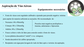 Aspiração de ViasAéreas
Equipamentos necessários
• Fonte de vácuo com regulador calibrado e ajustado para pressão negativa mínima
para aspirar de maneira suficiente as secreções. Há recomendação de:
- Neonatos: 60 a 80mmHg
- Crianças: 80 a 120mmHg
- Adultos: 80 a 120mmHg
• Frasco coletor e tubo de látex para conexão sonda x fonte de vácuo;
• Luvas (plástica descartável “estéril” e/ou cirúrgica);
• Sonda descartável de calibre apropriado;
• Recipiente com água para lavagem do tudo de látex após o termino da aspiração;
Pressões mais negativas predispõem a
traumas, atelectasias e hipoxemia
 