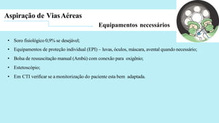 Aspiração de ViasAéreas
Equipamentos necessários
• Soro fisiológico 0,9% se desejável;
• Equipamentos de proteção individual (EPI) – luvas, óculos, máscara, avental quando necessário;
• Bolsa de ressuscitação manual (Ambú) com conexão para oxigênio;
• Estetoscópio;
• Em CTI verificar se a monitorização do paciente esta bem adaptada.
 