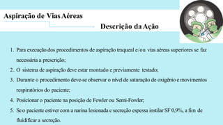 Aspiração de ViasAéreas
Descrição daAção
1. Para execução dos procedimentos de aspiração traqueal e/ou vias aéreas superiores se faz
necessária a prescrição;
2. O sistema de aspiração deve estar montado e previamente testado;
3. Durante o procedimento deve-se observar o nível de saturação de oxigênio e movimentos
respiratórios do paciente;
4. Posicionar o paciente na posição de Fowler ou Semi-Fowler;
5. Seo paciente estiver com a narina lesionada e secreção espessa instilar SF 0,9%, a fim de
fluidificar a secreção.
 