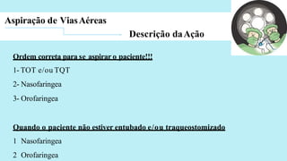 Aspiração de ViasAéreas
Descrição daAção
Ordem correta para se aspirar o paciente!!!
1- TOT e/ou TQT
2- Nasofaringea
3- Orofaringea
Quando o paciente não estiver entubado e/ou traqueostomizado
1 Nasofaringea
2 Orofaringea
 