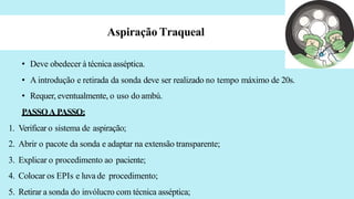 Aspiração Traqueal
• Deve obedecer à técnica asséptica.
• A introdução e retirada da sonda deve ser realizado no tempo máximo de 20s.
• Requer, eventualmente, o uso do ambú.
PASSOA PASSO:
1. Verificar o sistema de aspiração;
2. Abrir o pacote da sonda e adaptar na extensão transparente;
3. Explicar o procedimento ao paciente;
4. Colocar os EPIs e luva de procedimento;
5. Retirar a sonda do invólucro com técnica asséptica;
 