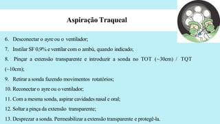 Aspiração Traqueal
6. Desconectar o ayre ou o ventilador;
7. Instilar SF 0,9% e ventilar com o ambú, quando indicado;
8. Pinçar a extensão transparente e introduzir a sonda no TOT (~30cm) / TQT
(~10cm);
9. Retirar a sonda fazendo movimentos rotatórios;
10. Reconectar o ayre ou o ventilador;
11. Com a mesma sonda, aspirar cavidades nasal e oral;
12. Soltar a pinça da extensão transparente;
13. Desprezar a sonda. Permeabilizar a extensão transparente e protegê-la.
 