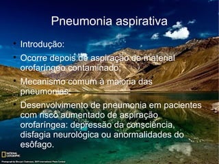 Pneumonia aspirativa

    Introdução:

    Ocorre depois de aspiração de material
    orofaríngeo contaminado;

    Mecanismo comum à maioria das
    pneumonias;

    Desenvolvimento de pneumonia em pacientes
    com risco aumentado de aspiração
    orofaríngea: depressão da consciência,
    disfagia neurológica ou anormalidades do
    esôfago.
 