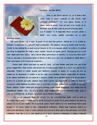 10
Lectura - un dar divin
Stau şi mă întreb mereu: Ce ar fi lumea fără
cărţi? Cum ar putea oamenii să afle istoria, fără
,,cărăuşii civilizaţiei”? Nu, n-ar putea. Istoria ar fi
rămas mută şi uitată. Cum am mai avea ocazia să ne
bucurăm încă de mici copii de poveşti şi basme, dacă
n-ar fi cărţile? Ar fi imposibil. Dacă această ,,făclie a
lumii” n-ar exista, minţile oamenilor nu ar găsi
niciodată lumina.
Îmi spun mereu că o carte îţi poate fi cel mai bun prieten. Alături de ea te avânţi pe
tărâmuri necunoscute şi ,, priveşti” lumi neobişnuite. Mă gândesc mereu la cărţile mele favorite.
Cărţile îţi dau prilejul de a simţi aceeaşi bucurie la fel ca la început, oricât ai recitit-o. Cu primul
pas făcut în împărăţia lor simţi o mare emoţie. Fiecare îşi spune parcă întreaga poveste şi mă
simt înghesuită între atâtea mii şi mii de fiinţe prietenoase şi colorate. Ce m-aş face fără cărţi?
Cum aş mai putea să-mi bucur inima în fiecare zi fără acest dar scris cu migală de mâini dibace?
Fără cărţi lumea ar fi o beznă de nepătruns...
Pentru mine cititul reprezintă un mod de viaţă, cel mai frumos mod prin care pot să-mi
petrec timpul liber. Prin lectură aflu lucruri noi şi îi dau ocazia minţii de a stoca cele mai de preţ
cunoştinţe. Păşind cu emoţie pragul unei biblioteci constaţi cu uimire că aceasta nu este un
simplu loc de depozitare a cărţilor ci un loc cald, viu şi familiar. Printre cărţile pline de fantezie
şi de culoare niciodată nu eşti sigur de o alegere. Cărţile nu ne pretind decât să ne facem timp şi
pentru ele şi pentru poveştile adunate între două coperţi. Aşa cum florile cu suflet de molecule
visează la craiul îmbrăcat în catifea care va veni într-o zi să le culeagă aşa şi cărţile îşi aşteaptă
tăcute cititorii. Numai citind poţi descoperi tărâmul magic numit Imaginaţie, acel tărâm care îţi
îndeplineşte dorinţe, vise, ba care te poate chiar conduce într-o lume fantastică unde poţi să
vorbeşti cu brotăcelul, cu lăcusta, cu scatiul sau cu harnica furnică.
Un om se cunoaşte după cât citeşte. Cu cât ,,savurăm”mai multe cărţi cu atât ne
dezvoltăm mai frumos. Lectura este la fel de necesară ca aerul. Nu te poţi considera om dacă nu
citeşti. Cu ce te poţi lăuda? Nu ai această şansă. Toată mintea ta s-ar transforma într-o pată
neagră ce ar creşte odată cu tine, eclipsându-ţi strălucirea. Multă lume îngheaţă când li se
adresează întrebarea: Cum va arăta viitorul? Eu cred că în doar câteva decenii lumea va fi total
schimbată. Sunt din ce în ce mai sigură pe zi ce trece, deoarece tehnologia şi ştiinţa evoluează
 