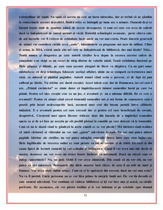 11
extraordinar de rapid. Nu spun că acesta nu este un lucru miraculos, dar ar trebui să ne gândim
la consecinţele acestei dezvoltări, fiindcă orice se întâmplă pe lume are o urmare. Oamenii deşi se
bucură foarte mult de uşurinţa adusă de aceste descoperiri, ei sunt cei care vor avea de suferit
dacă se îndepărtează de cursul normal al vieţii. Datorită tehnologiei avansate, peste câteva sute
de ani lucrurile vor fi extrem de schimbate încât unele nu vor mai exista. Poate tinerele generaţii
de atunci vor considera cărţile ceva ,,antic”, înlocuindu-le cu programe noi uşor de utilizat. Chiar
şi acum, în 2014, există unele site-uri care ne îndepărtează de bibliotecă, dar mai târziu? Trist...
Toată munca şi dragostea pe care autorii cărţilor le-a depus la crearea acestor cufere de
cunoştinţe s-ar risipi ca un castel de nisip distrus de valurile mării. Toată străduinţa ilustrată pe
filele gingaşe şi blânde, pe care stau aşezate şiraguri de litere va dispărea. Cu un gust amar
mărturisesc că deşi tehnologia foloseşte acelaşi alfabet, nimic nu se compară cu lecturarea unei
cărţi, cu mirosul şi pipăitul paginilor. Autorii atunci când scriu o poveste, ei de fapt îşi pun
sufletul pe hârtie. Nu oricine are darul creaţiei. Acest talent este dat de Dumnezeu, iar cel care-l
are, ,,Prinţul cuvintelor” se simte dator să împărtăşească tuturor oamenilor harul pe care l-a
primit. Pentru cel ales creaţia este ca un joc, o aventură şi nu o misiune dificilă. De ce este o
aventură? Pentru că atunci când creezi transmiţi oamenilor noi şi noi forme de cunoaştere care-i
poartă prin locuri nedescoperite încă, asemeni unor eroi din basme porniţi într-o călătorie
iniţiatică. E o aventură pentru cel care creează dar şi pentru cel care beneficiază de creaţie,
deopotrivă.. Creatorul unei opere literare trăieşte doar din bucuria de a împărtăşi semenilor
opera sa şi de a-i face pe aceştia pe cât posibil părtaşi la emoţiile pe care doreşte să le transmită.
Cum să nu te doară când te gândeşti la acele emoţii ce se vor pierde? Mă întristez când realizez
că micii cărturari ai viitorului nu vor mai ,,gusta” adevărata lectură. Nu vor mai putea mirosi
paginile bătrâne ale cărţilor, nu vor putea mângâia coperţile firave între care stau înghesuite
filele îngălbenite de trecerea anilor ce sunt pictate cu mii de cuvinte şi de trăiri. Eu cred că din
cauza lipsei de lectură oamenii îşi vor schimba şi înfăţişarea. Capul îl vor avea mai mic decât al
nostru, deoarece nu vor avea un creier foarte încărcat cu informaţii. Dacă nu citeşti cum să
culegi cunoştinţele? Nu, nu poţi. Ochii îi vor avea minusculi. Din cauză că nu vor citi, nu vor
putea să şi-i mărească. Persoanele din zilele noastre încă citesc, de asta îi au atât de mari şi
frumoşi. Vor avea nişte mâini uriaşe. Cum să şi le oprească din crescut, dacă nu vor mai scrie?
Nu va fi posibil. Unele persoane nu se vor lăsa prinse în mrejele lumii noi. Ele vor da dovadă că
sunt oameni adevăraţi. Vor continua să viziteze biblioteca şi îşi vor face una şi acasă, cu cărţile
preferate. De asemenea, ele vor păstra tradiţia şi le vor îndruma şi pe celelalte spre drumul
 