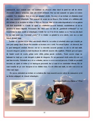 12
cunoaşterii. Acei oameni care vor continua să citească chiar dacă în jurul lor mii de oferte
electronice plutesc neîncetat, sunt adevăraţii cărturari. Dar nu toţi oamenii vor putea să reziste
tentaţiei. Vor abandona fără să stea pe gânduri cărţile. Eu cred că nu trebuie să eliminăm total
din viaţa noastră tehnologia. Nici oamenii de acum nu au făcut-o. Dar trebuie să o utilizăm atât
cât trebuie şi să învăţăm să trăim şi fără ea. Nu este bine să devenim dependenţi şi să nu putem
trăi fără beneficiile ei. Cărţile ne ajută să echilibrăm această balanţă, susţinându-ne să nu ne
pierdem în lumea digitală. Persoanele din viitor care vor uita de ,,purtătorii civilizaţiei” se vor
transforma în nişte zombi ai tehnologiei. Cărţile lor vor fi la fel de ciudate ca ei. Nici nu ştiu dacă
le vor mai numi aşa. Cuvântul ,,carte” îi va trimite cu gândul la ceva mistic, care nu s-a mai
folosit demult timp.
Trebuie să sperăm că în viitor adevăraţii cititori le vor arăta şi celorlalţi calea spre reuşită, pe
care poţi ajunge dacă citeşti. Eu consider că lectura este o artă. Nu oricui îi place să citească, dar
te poţi îndrăgosti oricând. Fiecare om îşi va dezvolta această pasiune cu cât va citi mai mult.
Această dragoste pentru lectură încolţeşte în sufletele noastre din copilărie. Primele poveşti spuse
de bunici seară de seară, prima carte citită, prima poezie recitată... Toate aceste etape ne
îndrumă în viaţă pe o cale dreaptă şi plină de dragoste. Pe tot parcursul vieţii cartea îţi este cel
mai bun tovarăş. Niciodată nu o să se schimbe, mereu va avea aceeaşi poveste. Cărţile ne prezintă
trecutul, ne ajută să trăim şi să înţelegem prezentul, dar şi cum să ne construim viitorul. Ele ne
sunt temelia de pe care începem să ne clădim viaţa. Cu cât citim mai mult, cu atât vom avea un
viitor mai sigur.
De aceea, niciodată nu trebuie să excludem din viaţa noastră aceste cufere de cunoaştere şi să
ne lăsăm subjugaţi de virusul tehnologiei.
MoroşanAndreea, clasa a-VII-a
 
