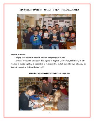13
DIN SUFLET DĂRUIM - O CARTE PENTRU ŞCOALA MEA
Bucuria de a dărui
Nu poţi să te bucuri de un lucru dacă nu îl împărtăşeşti cu altul...
Acţiunea reprezintă o încercare de a repune în drepturi „cartea ” şi „biblioteca”, de a le
readuce în atenţia copiilor, de a contribui la redescoperirea lecturii ca o plăcere, o relaxare, un
izvor de cunoaştere şi visare fără de egal!
ATELIER DE RECONDIŢIONARE A CĂRŢILOR
 