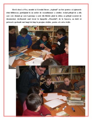 14
Elevii clasei a-VI-a, membri ai Cercului literar ,,Aspiraţii” au fost pentru o zi ajutoarele
d-lui bibliotecar, participând la un atelier de recondiţionare a cărţilor. Având prilejul de a afla
care este drumul pe care-l parcurge o carte din librărie până la cititor, cu prilejul excursiei de
documentare desfăşurată anul trecut la tipografia ,,Muşatinii”, de la Suceava, au dorit să
petreacă o perioadă mai lungă de timp în preajma cărţilor, pentru a le salva vieţile.
 