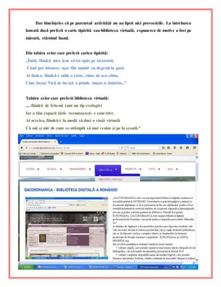 15
Dar bineînţeles că pe parcursul activităţii nu au lipsit nici provocările. La întrebarea
lansată dacă preferă o carte tipărită sau biblioteca virtuală, expunerea de motive a fost pe
măsură, stârnind hazul.
Din tabăra celor care preferă cartea tipărită:
,,Întâi, fiindcă mi-e lene să tot apăs pe tastatură,
Când pot întoarce uşor fila muind cu degetul în gură.
Al doilea, fiindcă-i utilă o carte, chiar de n-o citim,
Cum însuşi Nică ne învaţă a prinde muşte-n ţintirim...”
Tabăra celor care preferă biblioteca virtuală:
,,...fiindcă de felu-mi sunt un tip ecologist
Iar a tăia copacii ţării- recunoaşteţi- e cam trist.
Al zecelea, fiindcă-i la modă să duci o viaţă virtuală
Că mă şi mir de cum se-ntâmplă să mai venim şi pe la şcoală.”
 