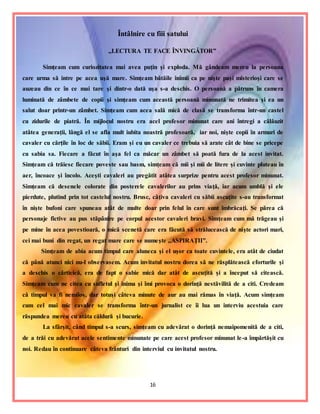 16
Întâlnire cu fiii satului
,,LECTURA TE FACE ÎNVINGĂTOR”
Simţeam cum curiozitatea mai avea puţin şi exploda. Mă gândeam mereu la persoana
care urma să intre pe acea uşă mare. Simţeam bătăile inimii ca pe nişte paşi misterioşi care se
auzeau din ce în ce mai tare şi dintr-o dată uşa s-a deschis. O persoană a pătruns în camera
luminată de zâmbete de copii şi simţeam cum această persoană minunată ne trimitea şi ea un
salut doar printr-un zâmbet. Simţeam cum acea sală mică de clasă se transforma într-un castel
cu zidurile de piatră. În mijlocul nostru era acel profesor minunat care ani întregi a călăuzit
atâtea generaţii, lângă el se afla mult iubita noastră profesoară, iar noi, nişte copii în armuri de
cavaler cu cărţile în loc de săbii. Eram şi eu un cavaler ce trebuia să arate cât de bine se pricepe
cu sabia sa. Fiecare a făcut în aşa fel ca măcar un zâmbet să poată fura de la acest invitat.
Simţeam că trăiesc fiecare poveste sau basm, simţeam că mii şi mii de litere şi cuvinte pluteau în
aer, încoace şi încolo. Aceşti cavaleri au pregătit atâtea surprize pentru acest profesor minunat.
Simţeam că desenele colorate din posterele cavalerilor au prins viaţă, iar acum umblă şi ele
pierdute, plutind prin tot castelul nostru. Brusc, câţiva cavaleri cu săbii ascuţite s-au transformat
în nişte bufoni care spuneau atât de multe doar prin felul în care sunt îmbrăcaţi. Se părea că
personaje fictive au pus stăpânire pe corpul acestor cavaleri bravi. Simţeam cum mă trăgeau şi
pe mine în acea povestioară, o mică scenetă care era făcută să strălucească de nişte actori mari,
cei mai buni din regat, un regat mare care se numeşte ,,ASPIRAŢII”.
Simţeam de abia acum timpul care aluneca şi el uşor ca toate cuvintele, era atât de ciudat
că până atunci nici nu-l observasem. Acum invitatul nostru dorea să ne răsplătească eforturile şi
a deschis o cărticică, era de fapt o sabie mică dar atât de ascuţită şi a început să citească.
Simţeam cum ne citea cu sufletul şi inima şi îmi provoca o dorinţă nestăvilită de a citi. Credeam
că timpul va fi nemilos, dar totuşi câteva minute de aur au mai rămas în viaţă. Acum simţeam
cum cel mai mic cavaler se transforma într-un jurnalist ce îi lua un interviu acestuia care
răspundea mereu cu atâta căldură şi bucurie.
La sfârşit, când timpul s-a scurs, simţeam cu adevărat o dorinţă nemaipomenită de a citi,
de a trăi cu adevărat acele sentimente minunate pe care acest profesor minunat le-a împărtăşit cu
noi. Redau în continuare câteva frânturi din interviul cu invitatul nostru.
 