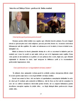 17
Interviu cu Chideşa Victor - profesor de limba română
Când aţi descoperit pasiunea pentru lectură?
Pasiunea pentru cititul cărţilor m-a cuprins spre sfârşitul claselor primare. În acele timpuri
citeam ce găseam prin casă: cărţi religioase, poveşti, povestiri, basme etc. Asemenea cărţi mi-au
înfrumuseţat anii din copilărie. De multe ori adormeam cu ele în mână şi visam revăzând scene,
întâmplări etc.
Odată cu intrarea în clasele gimnaziale dorinţa de a citi s-a accentuat la iniţiativa prof. de
română care venea la şcoală cu mai multe cărţi pe care ni le împrumuta nouă, copiilor. Eram
voios pentru că mă număram şi eu printre cei care primeau câte o carte, după care, spre sfârşitul
săptămânii le discutam în clasă. Apoi mergeam la biblioteca şcolii şi la recomandarea
profesorului împrumutam cărţi.
Care a fost lucrul care v-a legat definitiv de lumea cărţilor?
În ultimele clase gimnaziale recitam poezii la serbările şcolare, interpretam diferite roluri
în scenete pentru copii, lucru ce m-a legat definitiv de lumea cărţilor.
Liceul l-am urmat la Siret. Aici am înţeles că aprofundarea cunoştinţelor dobândite la orele
de clasă pot fi realizate prin contactul cu biblioteca. Anii de liceu au fost anii de acumulare în
care mi s-a cultivat menţinerea interesului pentru lectură, mi s-a asigurat îndrumarea pentru
descifrarea mesajelor cuprinse în cărţile citite; s-a lărgit dialogul dintre profesor-elev despre
cărţile citite.
 