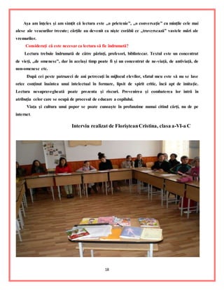 18
Aşa am înţeles şi am simţit că lectura este ,,o prietenie”, ,,o conversaţie” cu minţile cele mai
alese ale veacurilor trecute; cărţile au devenit ca nişte corăbii ce ,,traversează” vastele mări ale
vremurilor.
Consideraţi că este necesar ca lectura să fie îndrumată?
Lectura trebuie îndrumată de către părinţi, profesori, bibliotecar. Textul este un concentrat
de vieţi, ,,de omenesc”, dar în acelaşi timp poate fi şi un concentrat de ne-viaţă, de antiviaţă, de
non-omenesc etc.
După cei peste patruzeci de ani petrecuţi în mijlocul elevilor, sfatul meu este să nu se lase
orice conţinut înaintea unui intelectual în formare, lipsit de spirit critic, încă apt de imitaţie.
Lectura nesupravegheată poate prezenta şi riscuri. Prevenirea şi combaterea lor intră în
atribuţia celor care se ocupă de procesul de educare a copilului.
Viaţa şi cultura unui popor se poate cunoaşte în profunzime numai citind cărţi, nu de pe
internet.
Interviu realizat de FlorişteanCristina, clasa a-VI-a C
 