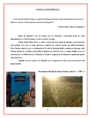 19
PAGINA CITITORULUI
,,Vezi, aşa îmi închipui viaţa, ca o pânză de păianjen imensă, cenuşie, lipicioasă, în care omul se
zbate ca o muscă. Undeva păzeşte carnivorul: păianjenul.”
(Cella Serghi, ,,Pânza de păianjen”)
,,Pânza de păianjen” este un roman care ne transmite o adevărată lecţie de viaţă,
îndemnându-ne să fim noi înşine, să nu ne temem să trăim.
Eroina cărţii, Diana Slavu, se zbate să iasă din acea pânză de păianjen creată parcă de
viaţa proprie şi în care se simte adeseori, o captivă. Ea trăieşte tortura unei iubiri fantomatice,
Petre Barbu, omul de care s-a îndrăgostit la 16 ani iar fantoma iubirii o urmăreşte întreaga viaţă.
Dorinţa Dianei de a străluci o determină să părăsească sărăcia în care se zbătea familia ei şi să se
căsătorească cu Michi Ionescu. Căsătoria cu Michi e compensată de dragostea capricioasă pentru
Alex Dobrescu.
Paginile în care eroina este hotărâtă să se despartă de soţul ei, dar nu reuşeşte sunt
impresionante.
Prezentare făcută de Ianoş Ionela, clasa a – VIII - a
 