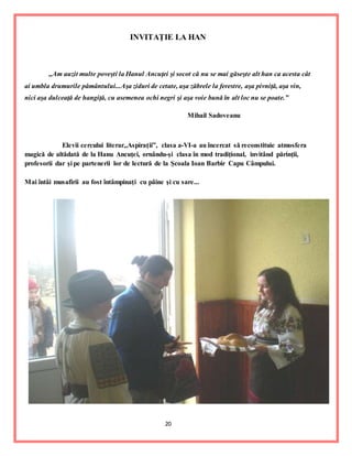 20
INVITAŢIE LA HAN
,,Am auzit multe poveşti la Hanul Ancuţei şi socot că nu se mai găseşte alt han ca acesta cât
ai umbla drumurile pământului...Aşa ziduri de cetate, aşa zăbrele la ferestre, aşa pivniţă, aşa vin,
nici aşa dulceaţă de hangiţă, cu asemenea ochi negri şi aşa voie bună în alt loc nu se poate.”
Mihail Sadoveanu
Elevii cercului literar,,Aspiraţii”, clasa a-VI-a au încercat să reconstituie atmosfera
magică de altădată de la Hanu Ancuţei, ornându-şi clasa în mod tradiţional, invitând părinţii,
profesorii dar şi pe partenerii lor de lectură de la Şcoala Ioan Barbir Capu Câmpului.
Mai întâi musafirii au fost întâmpinaţi cu pâine şi cu sare...
 