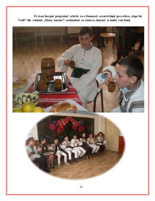 21
Ei şi-au început programul artistic cu o frumoasă scenetă după povestirea ,,Iapa lui
Vodă” din volumul ,,Hanu Ancuţei” continuând cu cântece, dansuri şi multă voie bună.
 