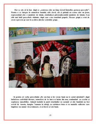 23
Dar se ştie că la han după ce ,,contenea câte un timp viersul lăutarilor, porneau poveştile”.
Pentru a se integra în atmosfera hanului, atât elevii, cât şi părinţii au extras câte un jeton,
reprezentând câte o jumătate de inimă, căutându-şi prietenul(cealaltă jumătate de inimă). S-au
citit mai întâi proverbele obţinute, după care s-au constituit grupele. Fiecare grupă a avut de
creat o poveste pe care le-a citit-o ulterior celorlalte grupe.
Şi pentru că vorba proverbului ,,De om bun şi de vreme bună nu te saturi niciodată”, după
încheierea activităţii literare, atmosfera de la han s-a încins din nou, continuând cu veselia şi
ospătarea musafirilor, Adunati laolaltă in jurul strachinilor cu sarmale şi alte bunătăţi au fost
serviti de Ancuta, hangita "rumana in obraji, cu catrinta-n brau si cu manicile suflecate care
împărţea nu numai vin şi mâncare, ci şi râsete şi voie bună.
 