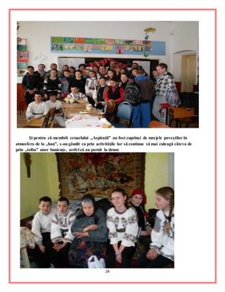 24
Şi pentru că membrii cenaclului ,,Aspiraţii” au fost cuprinşi de mrejele poveştilor în
atmosfera de la ,,han”, s-au gândit ca prin activităţile lor să continue să mai culeagă câteva de
prin ,,tolba” unor bunicuţe, astfel că au pornit la drum:
 