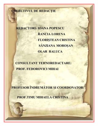 27
COLECTIVUL DE REDACŢIE
REDACTORI: IOANA POPESCU
RANCIA LORENA
FLORIŞTEAN CRISTINA
SÂNZIANA MOROŞAN
OLAR RALUCA
CONSULTANT TEHNOREDACTARE:
PROF. FEDOROVICI MIHAI
PROFESOR ÎNDRUMĂTOR ŞI COORDONATOR:
PROF.TIMU MIHAELA CRISTINA
 